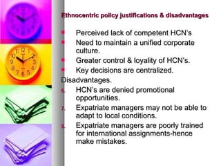 Ethnocentric policy justifications & disadvantages Perceived lack of competent HCN’s Need to maintain a unified corporate culture. Greater control & loyality of HCN’s. Key decisions are centralized. Disadvantages. HCN’s are denied promotional opportunities. Expatriate managers may not be able to adapt to local conditions. Expatriate managers are poorly trained for international assignments-hence make mistakes. 
