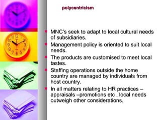 polycentricism MNC’s seek to adapt to local cultural needs of subsidiaries. Management policy is oriented to suit local needs. The products are customised to meet local tastes. Staffing operations outside the home country are managed by individuals from host country. In all matters relating to HR practices –appraisals –promotions etc , local needs outweigh other considerations. 