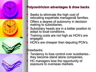 Polycentricism advantages & draw backs Seeks to eliminate the high cost of relocating expatriate managers& families. Offers a degree of autonomy in decision making to subsidiaries, Subsidiary heads are in a better position to adapt to local conditions. Training costs are not high as HCN’s are engaged. HCN’s are cheaper than deputing PCN’s. Drawbacks. Tendency to lose control over susidiaries.- they become stand alone companies. HC managers lose the opportunity of exposure to overseas markets. 