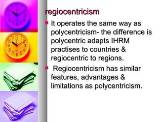regiocentricism It operates the same way as polycentricism- the difference is polycentric adapts IHRM practises to countries & regiocentric to regions. Regiocentricism has similar features, advantages & limitations as polycentricism. 