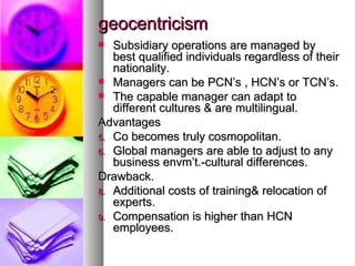 geocentricism Subsidiary operations are managed by best qualified individuals regardless of their nationality. Managers can be PCN’s , HCN’s or TCN’s. The capable manager can adapt to different cultures & are multilingual. Advantages Co becomes truly cosmopolitan. Global managers are able to adjust to any business envm’t.-cultural differences. Drawback. Additional costs of training& relocation of experts. Compensation is higher than HCN employees. 