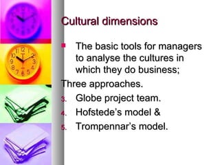 Cultural dimensions The basic tools for managers to analyse the cultures in which they do business; Three approaches. Globe project team. Hofstede’s model &  Trompennar’s model. 