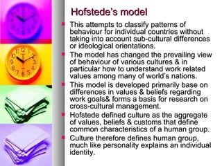 Hofstede’s model This attempts to classify patterns of behaviour for individual countries without taking into account sub-cultural differences or ideological orientations. The model has changed the prevailing view of behaviour of various cultures & in particular how to understand work related values among many of world’s nations. This model is developed primarily base on differences in values & beliefs regarding work goals& forms a basis for research on cross-cultural management. Hofstede defined culture as the aggregate of values, beliefs & customs that define  common characteristics of a human group. Culture therefore defines human group, much like personality explains an individual identity. 