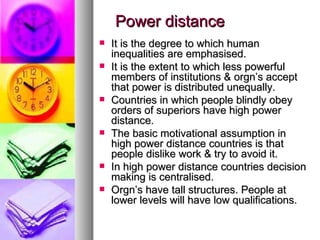 Power distance It is the degree to which human inequalities are emphasised. It is the extent to which less powerful members of institutions & orgn’s accept that power is distributed unequally. Countries in which people blindly obey orders of superiors have high power distance.  The basic motivational assumption in high power distance countries is that people dislike work & try to avoid it. In high power distance countries decision making is centralised. Orgn’s have tall structures. People at lower levels will have low qualifications. 