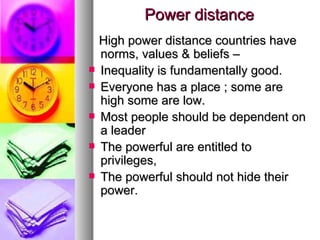 Power distance High power distance countries have norms, values & beliefs – Inequality is fundamentally good. Everyone has a place ; some are high some are low. Most people should be dependent on a leader The powerful are entitled to privileges, The powerful should not hide their power. 