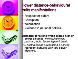 Power distance-behavioural traits manifestations Respect for elders Corruption polarization Violence in national politics. Examples of nations which scored high on power distance:  mexico,indonesia , pakistan, india ,france,Japan & brazil. US, Austria,ireland newzealand & norway  represent cultures with low power distance. 