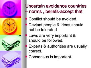 Uncertain avoidance countries – norms , beliefs-accept that Conflict should be avoided. Deviant people & ideas should not be tolerated  Laws are very important & should be followed. Experts & authorities are usually correct. Consensus is important. 