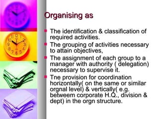 Organising as The identification & classification of required activities. The grouping of activities necessary to attain objectives, The assignment of each group to a manager with authority ( delegation) necessary to supervise it. Tne provision for coordination horizontally( on the same or similar orgnal level) & vertically( e.g. betweem corporate H.Q., division & dept) in the orgn structure. 
