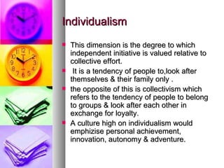 Individualism This dimension is the degree to which independent initiative is valued relative to collective effort. It is a tendency of people to,look after themselves & their family only . the opposite of this is collectivism which refers to the tendency of people to belong to groups & look after each other in exchange for loyalty. A culture high on individualism would emphizise personal achievement, innovation, autonomy & adventure. 