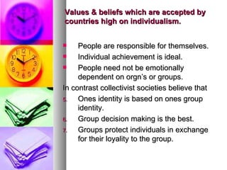Values & beliefs which are accepted by countries high on individualism.  People are responsible for themselves. Individual achievement is ideal. People need not be emotionally dependent on orgn’s or groups. In contrast collectivist societies believe that Ones identity is based on ones group identity. Group decision making is the best. Groups protect individuals in exchange for their loyality to the group. 