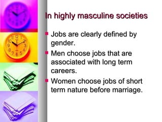 In highly masculine societies Jobs are clearly defined by gender. Men choose jobs that are associated with long term careers. Women choose jobs of short term nature before marriage. 
