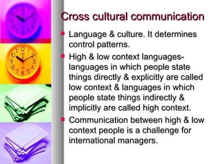 Cross cultural communication Language & culture. It determines control patterns. High & low context languages-languages in which people state things directly & explicitly are called low context & languages in which people state things indirectly & implicitly are called high context. Communication between high & low context people is a challenge for international managers.  