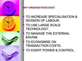 WHY ORGANISATIONS EXIST TO INCREASE SPECIALISATION & DIVISION OF LABOUR. TO USE LARGE SCALE TECHNOLOGY. TO MANAGE THE EXTERNAL ENVNM. TO ECONOMISE ON TRANSACTION COSTS. TO EXERT POWER & CONTROL. 