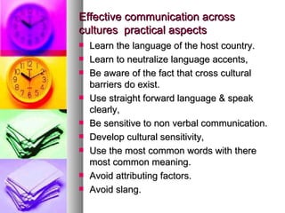 Effective communication across cultures  practical aspects Learn the language of the host country. Learn to neutralize language accents, Be aware of the fact that cross cultural barriers do exist. Use straight forward language & speak clearly, Be sensitive to non verbal communication. Develop cultural sensitivity, Use the most common words with there most common meaning. Avoid attributing factors. Avoid slang. 