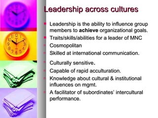 Leadership across cultures Leadership is the ability to influence group members to  achieve  organizational goals. Traits/skills/abilities for a leader of MNC Cosmopolitan Skilled at international communication. Culturally sensitive . Capable of rapid acculturation. Knowledge about cultural & institutional influences on mgmt. A facilitator of subordinates’ intercultural performance. 