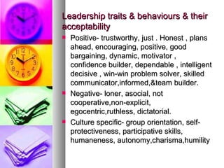Leadership traits & behaviours & their acceptability  Positive- trustworthy, just . Honest , plans ahead, encouraging, positive, good  bargaining, dynamic, motivator , confidence builder, dependable , intelligent decisive , win-win problem solver, skilled communicator,informed,&team builder. Negative- loner, asocial, not cooperative,non-explicit, egocentric,ruthless, dictatorial. Culture specific- group orientation, self-protectiveness, participative skills, humaneness, autonomy,charisma,humility 