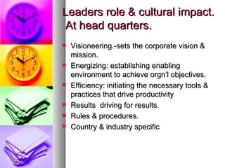 Leaders role & cultural impact.  At head quarters. Visioneering.-sets the corporate vision & mission. Energizing: establishing enabling environment to achieve orgn’l objectives. Efficiency: initiating the necessary tools & practices that drive productivity Results  driving for results. Rules & procedures. Country & industry specific 