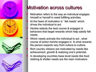 Motivation across cultures Motivation refers to the way an individual engages himself or herself in need fulfilling activities. At the heart of motivation is ‘ felt needs’ which drives the individual to act. He/she selects the best course & engages in behaviors that beget rewards which help satisfy felt needs. Which needs activate the individual to act , what course of action he/she engages in  & what rewards the person expects vary from culture to culture. Rich country citizens are motivated by needs like achievement, growth & realizing one’s potential. In developing countries base level needs like food clothing & shelter needs are the main motivators 