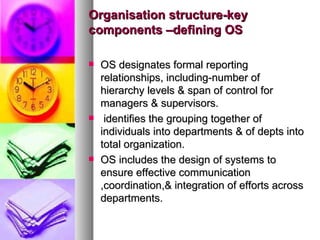 Organisation structure-key components –defining OS OS designates formal reporting relationships, including-number of hierarchy levels & span of control for managers & supervisors. identifies the grouping together of individuals into departments & of depts into total organization. OS includes the design of systems to ensure effective communication ,coordination,& integration of efforts across departments.  