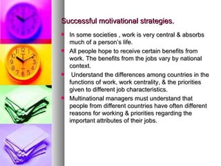 Successful motivational strategies. In some societies , work is very central & absorbs much of a person’s life. All people hope to receive certain benefits from work. The benefits from the jobs vary by national context. Understand the differences among countries in the functions of work, work centrality, & the priorities given to different job characteristics. Multinational managers must understand that people from different countries have often different  reasons for working & priorities regarding the important attributes of their jobs. 