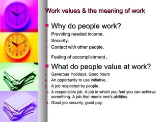 Work values & the meaning of work Why do people work? Providing needed income. Security. Contact with other people. Feeling of accomplishment . What do people value at work? Generous  holidays. Good hours An opportunity to use initiative.. A job respected by people. A responsible job. A job in which you feel you can achieve something. A job that meets one’s abilities. Good job security, good pay. 