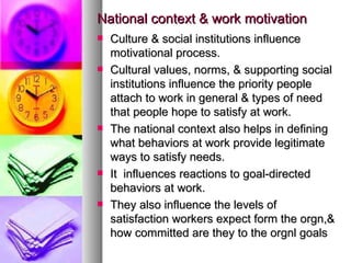 National context & work motivation Culture & social institutions influence motivational process. Cultural values, norms, & supporting social institutions influence the priority people attach to work in general & types of need that people hope to satisfy at work. The national context also helps in defining what behaviors at work provide legitimate ways to satisfy needs.  It  influences reactions to goal-directed behaviors at work. They also influence the levels of satisfaction workers expect form the orgn,& how committed are they to the orgnl goals 