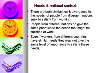 Needs & national context . There are both similarities & divergence in the needs  of people from divergent nations seek to satisfy from working. People from different nations do give the same priorities to the needs that might be satisfied at work. Even if workers from different countries have similar needs they may not give the same level of importance to satisfy these needs. 