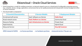 www.ebizoncloud.com
Ebizoncloud – Oracle Cloud Services
• Cloud Computing is a model for enabling convenient, on-demand network access to a shared pool of configurable computing resources
(e.g., networks, servers, storage, applications, and services) that can be rapidly provisioned and released with minimal management effort
or service interaction.
• This Cloud model is composed of:
3
5 Essential Characteristics 3 Service Models 5 Deployment Models
On-demand self-service SaaS: Software as a Service Public Cloud
Broad network access PaaS: Platform as a Service Community Cloud
Resource Pooling IaaS: Infrastructure as a Service Private Cloud
Rapid elasticity Hybrid Cloud
Measured Service Cloud @ Customer
OPEX instead of CAPEX - no license purchase - no hardware purchase - measured service / Pay per use
 