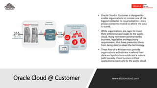 Oracle Cloud @ Customer
• Oracle Cloud at Customer is designed to
enable organizations to remove one of the
biggest obstacles to cloud adoption—data
privacy concerns related to where the data
is stored.
• While organizations are eager to move
their enterprise workloads to the public
cloud, many have been constrained by
business, legislative and regulatory
requirements that have prevented them
from being able to adopt the technology.
• These first-of-a-kind services provide
organizations with choice in where their
data and applications reside and a natural
path to easily move business critical
applications eventually to the public cloud.
www.ebizoncloud.com
 