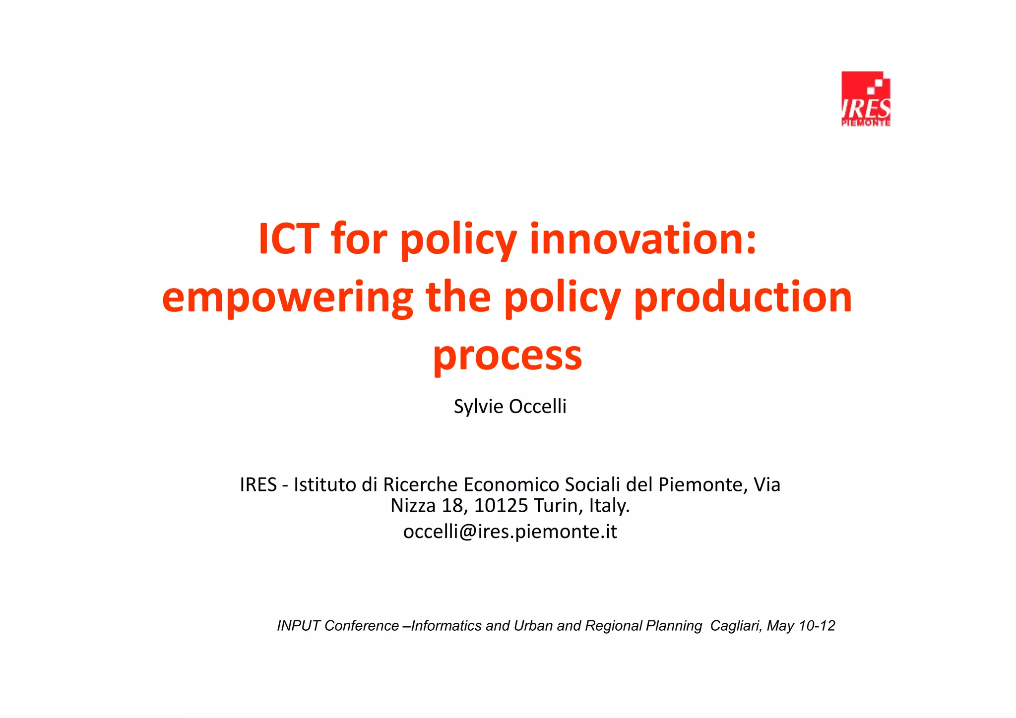 ICT for policy innovation:
empowering the policy production
            process
                                Sylvie Occelli


   IRES - Istituto di Ricerche Economico Sociali del Piemonte, Via
                       Nizza 18, 10125 Turin, Italy.
                        occelli@ires.piemonte.it



       INPUT Conference –Informatics and Urban and Regional Planning Cagliari, May 10-12
 