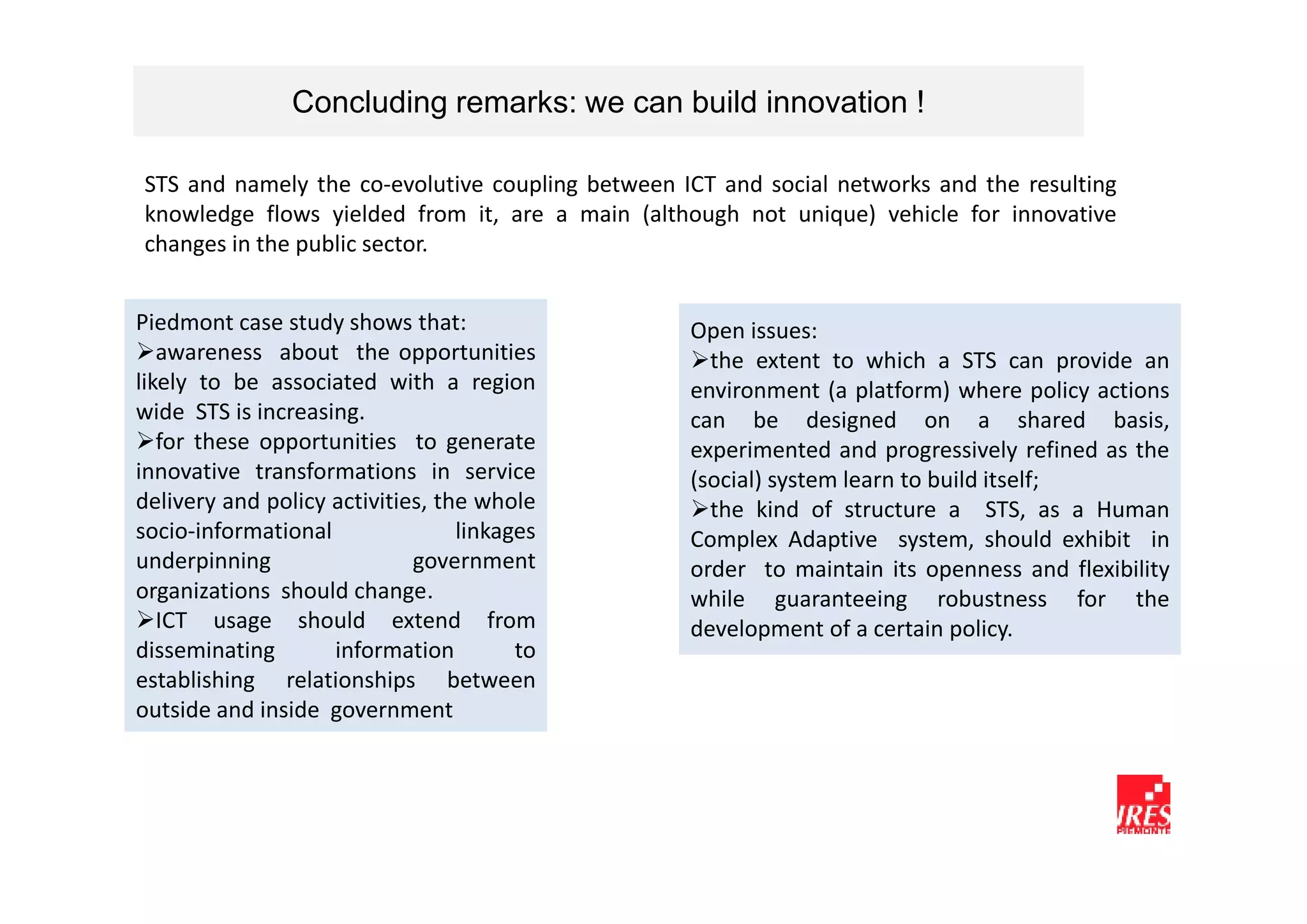 Concluding remarks: we can build innovation !

STS and namely the co-evolutive coupling between ICT and social networks and the resulting
knowledge flows yielded from it, are a main (although not unique) vehicle for innovative
changes in the public sector.


Piedmont case study shows that:                   Open issues:
   awareness about the opportunities                the extent to which a STS can provide an
likely to be associated with a region             environment (a platform) where policy actions
wide STS is increasing.                           can be designed on a shared basis,
   for these opportunities to generate            experimented and progressively refined as the
innovative transformations in service             (social) system learn to build itself;
delivery and policy activities, the whole           the kind of structure a STS, as a Human
socio-informational               linkages        Complex Adaptive system, should exhibit in
underpinning                 government           order to maintain its openness and flexibility
organizations should change.                      while guaranteeing robustness for the
   ICT usage should extend from                   development of a certain policy.
disseminating       information         to
establishing relationships between
outside and inside government
 
