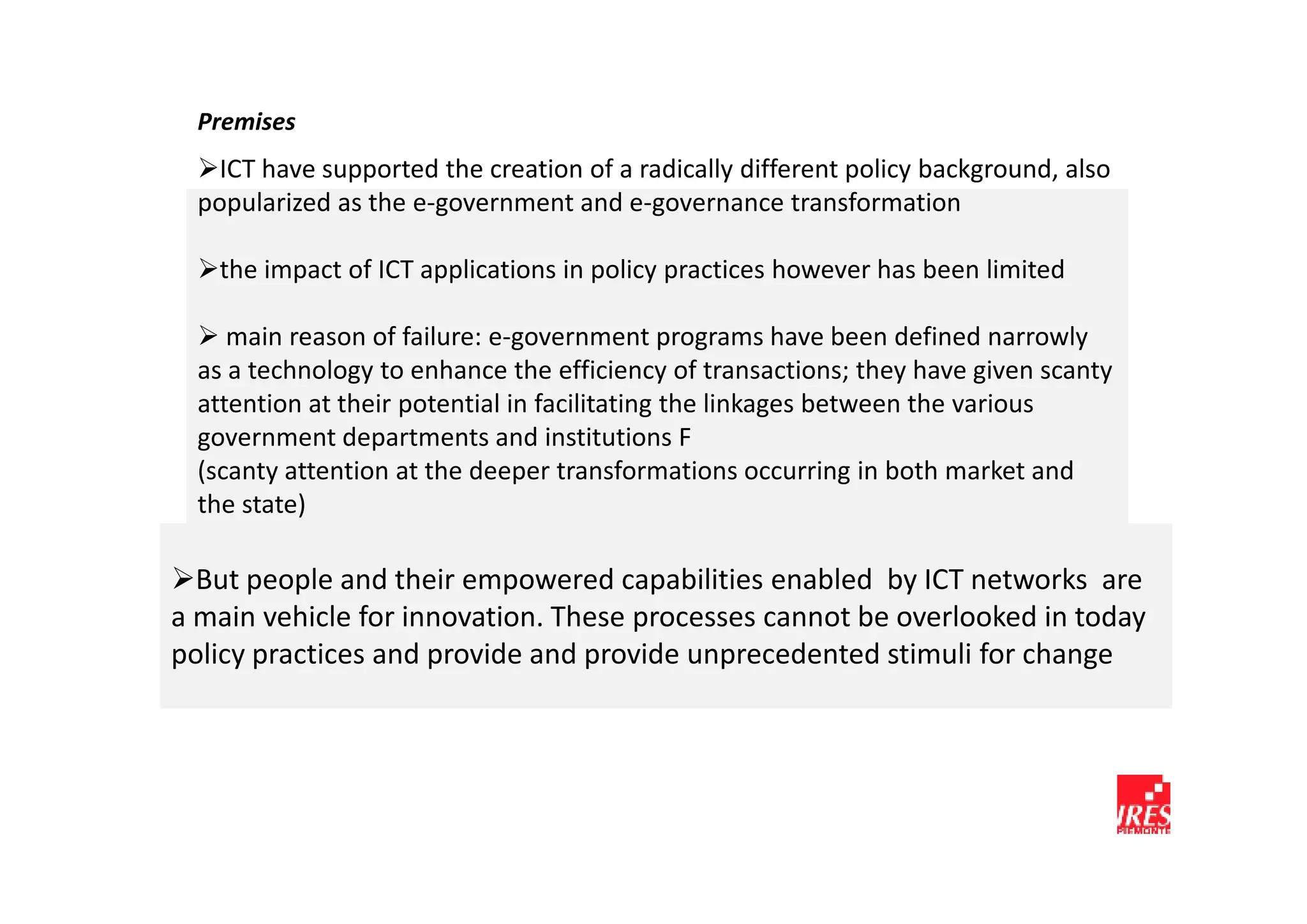 Premises
    ICT have supported the creation of a radically different policy background, also
  popularized as the e-government and e-governance transformation

   the impact of ICT applications in policy practices however has been limited

     main reason of failure: e-government programs have been defined narrowly
  as a technology to enhance the efficiency of transactions; they have given scanty
  attention at their potential in facilitating the linkages between the various
  government departments and institutions F
  (scanty attention at the deeper transformations occurring in both market and
  the state)

  But people and their empowered capabilities enabled by ICT networks are
a main vehicle for innovation. These processes cannot be overlooked in today
policy practices and provide and provide unprecedented stimuli for change
 
