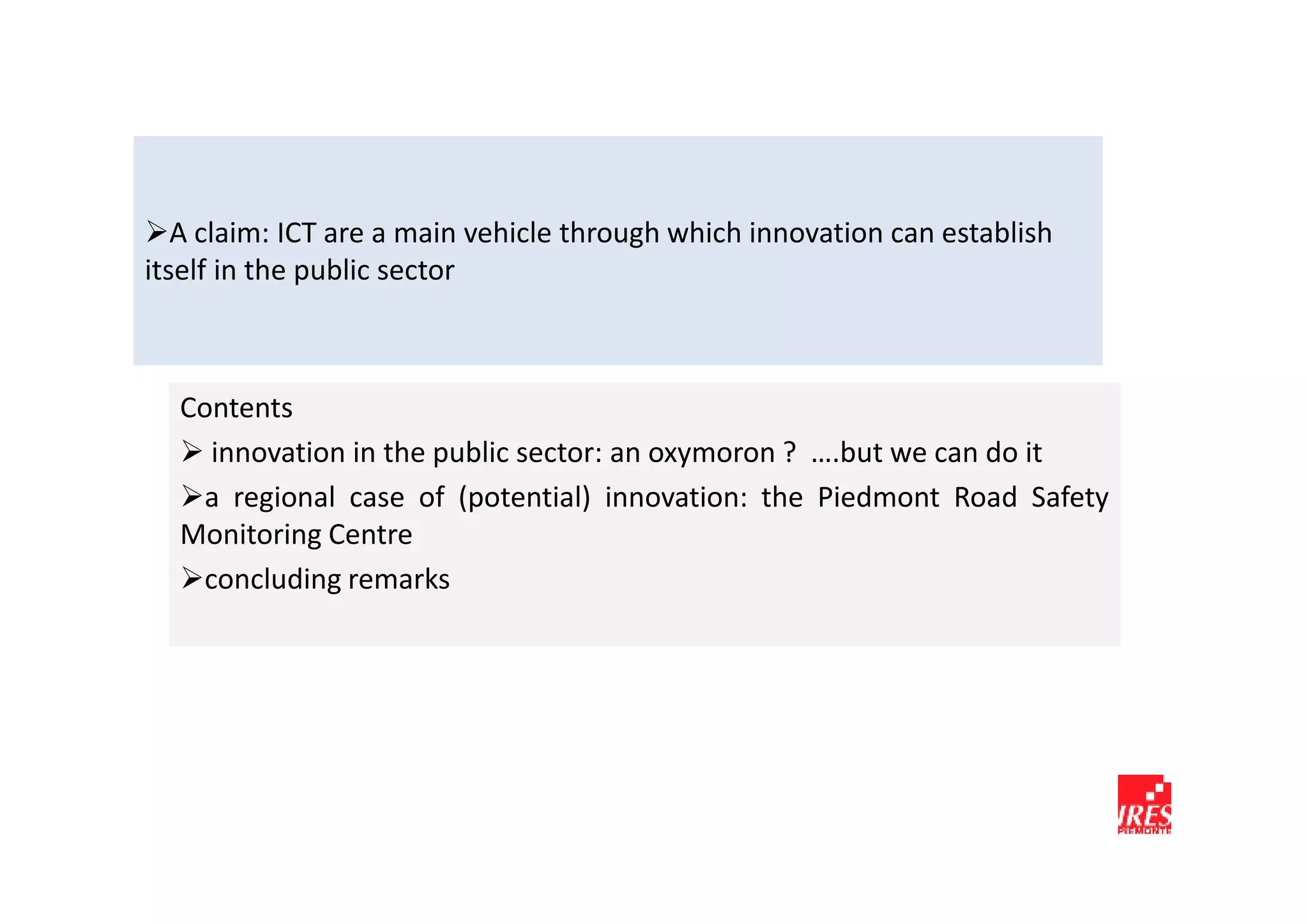A claim: ICT are a main vehicle through which innovation can establish
itself in the public sector



  Contents
    innovation in the public sector: an oxymoron ? ….but we can do it
   a regional case of (potential) innovation: the Piedmont Road Safety
  Monitoring Centre
   concluding remarks
 