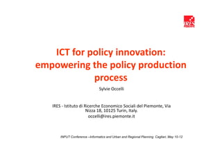 ICT for policy innovation:
empowering the policy production
            process
                                Sylvie Occelli


   IRES - Istituto di Ricerche Economico Sociali del Piemonte, Via
                       Nizza 18, 10125 Turin, Italy.
                        occelli@ires.piemonte.it



       INPUT Conference –Informatics and Urban and Regional Planning Cagliari, May 10-12
 