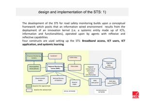design and implementation of the STS: 1)

The development of the STS for road safety monitoring builds upon a conceptual
framework which posits that an information wired environment results from the
deployment of an innovation kernel (i.e. a systemic entity made up of ICTs,
information and functionalities), operated upon by agents with reflexive and
reflective capabilities
Four constructs are used setting up the STS: Broadband access, ICT users, ICT
application, and systemic learning


   Province Monitoring                   Carabinieri
         Centers                                                     Traffic Police


                                                                                                                  Regional
                                                                                                                   Data-
      Municipalities               Regional Monitoring                 Police data        Regional               Wharehouse
      (local polices)                 Center (RMC)                                    Consortium of
                                                                                        Information
                                                                                          Systems
                                                                                      (CSI-Piemonte)

               Governmental                  National Bureau
                  bodies                       of Statistics                                   RMC                       Web data
                                                                         General             web-portal                entry (TWIST)
                                                                          Public
           based at the regional level

             based at the national level                                                               TECHNOLOGICAL
                                                               SOCIAL NETWORK
                                                                                                          NETWORK
 