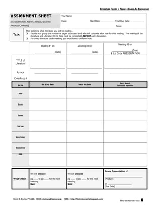 LITERATURE CIRCLES + FRAMES=HANDS-ON SCHOLARSHIP

ASSIGNMENT SHEET                                                  Your Name:

[by SHORT STORY, POETRY, ARTICLE, SELECTED                        Class:                                Start Date: ____________ Final Due Date: ____________

PASSAGES/CHAPTERS]                                                                                                               Score:

                           After selecting what literature you will be reading…
                            Decide as a group the number of pages to be read and who will complete what role for that reading. The reading of the
  TASK:                         literature and Literature Circle Role must be completed BEFORE each discussion.
                            For every literature circle meeting, you must have a different role.

                                                                                                                                    Meeting #3 on
                                          Meeting #1 on                              Meeting #2 on
                                                                                                                             _________________(Date)
                                   _________________(Date)                    _________________(Date)
                                                                                                                            & Lit. Circle PRESENTATION

      TITLE of
     Literature/


      AUTHOR                       ____________________                       ____________________                         __________________________

   CHAP/PAGE #
                                                                                                                                      Name of Member &
         Role/Task                         Name of Group Member                       Name of Group Member                        PRESENTATION Responsibilities


          Profiler




         Connector




         Illustrator




        Word Finder




     Literary Luminary




     Discussion Director


          OTHER:




                                                                                                                      Group Presentation of
                               We will discuss                             We will discuss
                                                                                                                      _________________________________
  What’s Next                  pg ____ to pg ____ for the next             pg ____ to pg ____ for the next            [Product]
                               meeting.                                    meeting.
                               Due:                                        Due:                                       on _____________________
                                                                                                                      [Due Date]




  DAVID N. CHUNG, PYLUSD.  EMAIL: dnchung@pylusd.org ;     WEB: : http://litcirclesmatrix.blogspot.com/ 
                                                                                                                                       MINI-WORKSHOP: PAGE        6
 