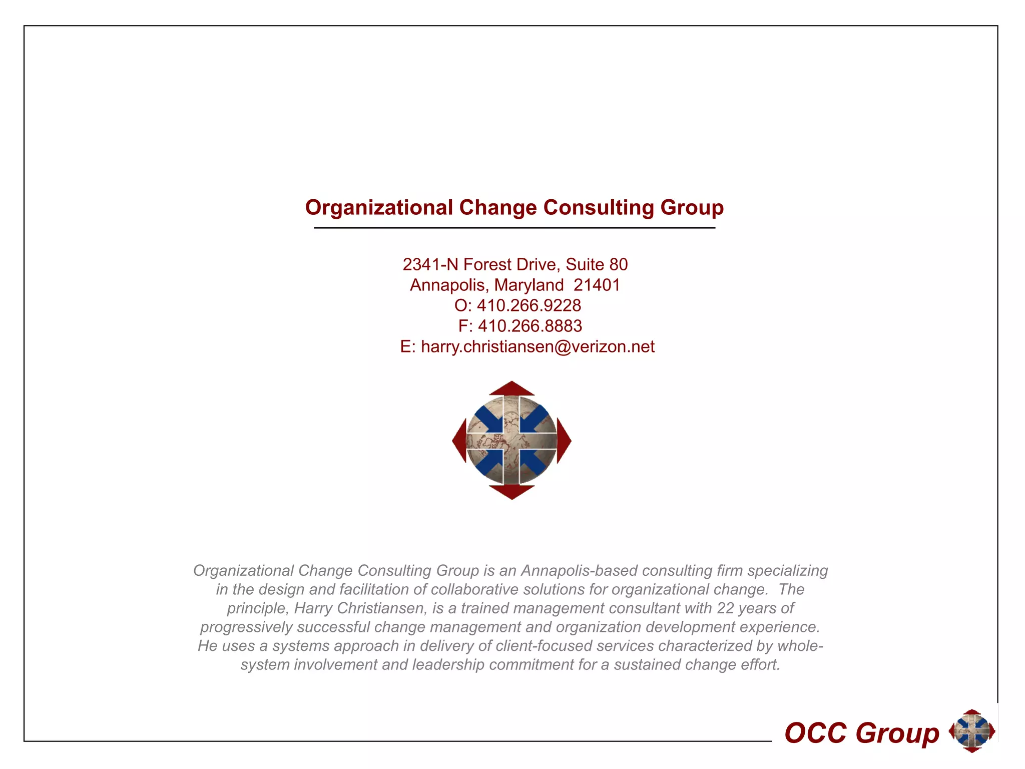 Organizational Change Consulting Group

                             2341-N Forest Drive, Suite 80
                              Annapolis, Maryland 21401
                                    O: 410.266.9228
                                     F: 410 266 8883
                                        410.266.8883
                             E: harry.christiansen@verizon.net




Organizational Change Consulting Group is an Annapolis-based consulting firm specializing
   in the design and facilitation of collaborative solutions for organizational change. The
     principle, Harry Christiansen, is a trained management consultant with 22 years of
 progressively successful change management and organization development experience.
He uses a systems approach in delivery of client-focused services characterized by whole-
       system involvement and l d hi commitment f a sustained change effort.
           t    i   l       t d leadership          it    t for     t i d h         ff t



                                                                                    OCC Group
 