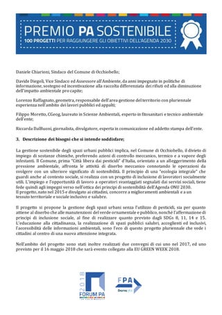 Daniele Chiarioni, Sindaco del Comune di Occhiobello;
Davide Diegoli, Vice Sindaco ed Assessore all’Ambiente, da anni impegnato in politiche di
informazione, sostegno ed incentivazione alla raccolta differenziata dei rifiuti ed alla diminuzione
dell’impatto ambientale pro capite;
Lorenzo Raffagnato, geometra, responsabile dell’area gestione del territorio con pluriennale
esperienza nell’ambito dei lavori pubblici ed appalti;
Filippo Moretto, CGeog, laureato in Scienze Ambientali, esperto in fitosanitari e tecnico ambientale
dell’ente;
Riccarda DalBuoni, giornalista, divulgatore, esperta in comunicazione ed addetto stampa dell’ente.
3. Descrizione dei bisogni che si intende soddisfare;
La gestione sostenibile degli spazi urbani pubblici implica, nel Comune di Occhiobello, il divieto di
impiego di sostanze chimiche, preferendo azioni di controllo meccanico, termico e a vapore degli
infestanti. Il Comune, prima “Città libera dai pesticidi” d’Italia, orientato a un alleggerimento della
pressione ambientale, affronta le attività di diserbo meccanico connotando le operazioni da
svolgere con un ulteriore significato di sostenibilità. Il principio di una “ecologia integrale” che
guardi anche al contesto sociale, si realizza con un progetto di inclusione di lavoratori socialmente
utili. L’impiego e l’opportunità di lavoro a operatori svantaggiati segnalati dai servizi sociali, tiene
fede quindi agli impegni verso nell’ottica dei principi di sostenibilità dell’Agenda ONU 2030.
Il progetto, nato nel 2015 e divulgato ai cittadini, concorre a miglioramenti ambientali e a un
tessuto territoriale e sociale inclusivo e salubre.
Il progetto si propone la gestione degli spazi urbani senza l’utilizzo di pesticidi, sia per quanto
attiene al diserbo che alle manutenzioni del verde ornamentale e pubblico, nonché l’affermazione di
principi di inclusione sociale, al fine di realizzare quanto previsto dagli SDGs 8, 11, 14 e 15.
L’educazione alla cittadinanza, la realizzazione di spazi pubblici salubri, accoglienti ed inclusivi,
l’accessibilità delle informazioni ambientali, sono l’eco di questo progetto pluriennale che vede i
cittadini al centro di una nuova attenzione integrata.
Nell’ambito del progetto sono stati inoltre realizzati due convegni di cui uno nel 2017, ed uno
previsto per il 16 maggio 2018 che sarà evento collegato alla EU GREEN WEEK 2018.
 