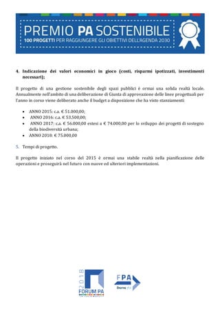 4. Indicazione dei valori economici in gioco (costi, risparmi ipotizzati, investimenti
necessari);
Il progetto di una gestione sostenibile degli spazi pubblici è ormai una solida realtà locale.
Annualmente nell’ambito di una deliberazione di Giunta di approvazione delle linee progettuali per
l’anno in corso viene deliberato anche il budget a disposizione che ha visto stanziamenti:
 ANNO 2015: c.a. € 51.000,00;
 ANNO 2016: c.a. € 53.500,00;
 ANNO 2017: c.a. € 56.000,00 estesi a € 74.000,00 per lo sviluppo dei progetti di sostegno
della biodiversità urbana;
 ANNO 2018: € 75.000,00
5. Tempi di progetto.
Il progetto iniziato nel corso del 2015 è ormai una stabile realtà nella pianificazione delle
operazioni e proseguirà nel futuro con nuove ed ulteriori implementazioni.
 