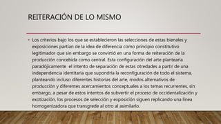 REITERACIÓN DE LO MISMO
• Los criterios bajo los que se establecieron las selecciones de estas bienales y
exposiciones partían de la idea de diferencia como principio constitutivo
legitimador que sin embargo se convirtió en una forma de reiteración de la
producción concebida como central. Esta configuración del arte plantearía
paradójicamente el intento de separación de estas otredades a partir de una
independencia identitaria que supondría la reconfiguración de todo el sistema,
planteando incluso diferentes historias del arte, modos alternativos de
producción y diferentes acercamientos conceptuales a los temas recurrentes, sin
embargo, a pesar de estos intentos de subvertir el proceso de occidentalización y
exotización, los procesos de selección y exposición siguen replicando una línea
homogenizadora que transgrede al otro al asimilarlo.
 