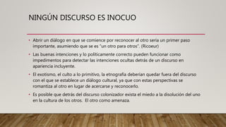 NINGÚN DISCURSO ES INOCUO
• Abrir un diálogo en que se comience por reconocer al otro sería un primer paso
importante, asumiendo que se es “un otro para otros”. (Ricoeur)
• Las buenas intenciones y lo políticamente correcto pueden funcionar como
impedimentos para detectar las intenciones ocultas detrás de un discurso en
apariencia incluyente.
• El exotismo, el culto a lo primitivo, la etnografía deberían quedar fuera del discurso
con el que se establece un diálogo cultural, ya que con estas perspectivas se
romantiza al otro en lugar de acercarse y reconocerlo.
• Es posible que detrás del discurso colonizador exista el miedo a la disolución del uno
en la cultura de los otros. El otro como amenaza.
 
