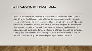 LA EXPANSIÓN DEL PANORAMA
• Se supuso el sacrificio de la identidad cultural en un ideal universal en pro de la
diversificación de diálogos y racionalidades. Sin embargo este posicionamiento
genera en sí mismo otro cuestionamiento ético sobre ¿Quién observa? ¿Quién es
observado? Planteando no solo considerar el contexto de quién es "encuadrado"
sino también de quién lo "encuadra", así tratando de hacer equilibrio entre la
distancia debida quese debe tomar al estudiar la alteridad o al otro, de forma que
no caigamos en la xenofilia o xenofobia pues estas acaban anulando al otro en
favor de una visión del yo, repitiendo el paradigma del eurocentrismo.
 