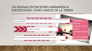 LAS BUENAS INTENCIONES ANIMARON A
EXPOSICIONES COMO MAGOS DE LA TIERRA
Voluntad transcultural de favorecer comunicación entre los artistas de los centros occidentales y los de los
márgenes sociopolíticos
Corrección autorreflexiva
Textos en los catálogos que mostraban ideas distintas a las del discurso colonizador
Recibieron
fuertes
críticas por su
visión
neocolonialist
a:
el colonizador
con buenos
sentimientos.
 