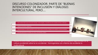 DISCURSO COLONIZADOR. PARTE DE “BUENAS
INTENCIONES” DE INCLUSIÓN Y DIÁLOGO.
INTERCULTURAL, PERO….
Está concebido desde el punto de vista del colonizador. Visión etnográfica. Anula diferencias entre sociedades primitivas y sofisticadas.
Operación etnocéntrica y hegemónica.
Descontextualizado. No habla de igualdad en la arena cultural. Busca en las obras un lenguaje común obediente a cánones occidentales.
No puede desprenderse de considerar a los «otros» como primitivos y exóticos.
Reduce la diversidad cultural a una confrontación estética que presupone superioridad de la
cultura occidental sobre la no occidental. Homogeneiza con criterios de occidente lo
multicultural.
 