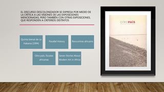 EL DISCURSO DESCOLONIZADOR SE EXPRESA POR MEDIO DE
LA CRÍTICA A LAS VISIONES DE LAS EXPOSICIONES
MENCIONADAS, PERO TAMBIÉN CON OTRAS EXPOSICIONES,
QUE RESPONDEN A CRITERIOS DISTINTOS
Quinta bienal de La
Habana (1994)
Parallel History Rencontres africains
Otro país. Escalas
africanas
Seven Stories About
Modern Art in Africa
 