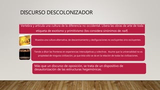 DISCURSO DESCOLONIZADOR
Vertebra y articula una cultura de la diferencia no occidental. Libera las obras de arte de toda
etiqueta de exotismo y primitivismo (los considera sinónimos de naif).
Muestra una cultura alternativa, de descentramiento y desfiguraciones no excluyentes sino excluyentes.
Tiende a diluir las fronteras en experiencias intersubjetivas y colectivas. Asume que la universalidad no es
propiedad de ninguna civilización, ya que ésta sólo se da en la relación de todas las civilizaciones.
Más que un discurso de oposición, se trata de un dispositivo de
desautorización de las estructuras hegemónicas.
 