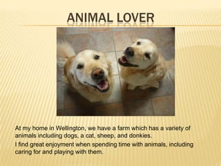 ANIMAL LOVER
At my home in Wellington, we have a farm which has a variety of
animals including dogs, a cat, sheep, and donkies.
I find great enjoyment when spending time with animals, including
caring for and playing with them.
 