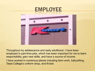 EMPLOYEE
Throughout my adolescence and early adulthood, I have been
employed in part-time jobs, which has been important for me to learn
responsibility, gain new skills, and have a source of income.
I have worked in numerous places including farm work, babysitting,
Tawa College’s uniform shop, and Kmart.
 
