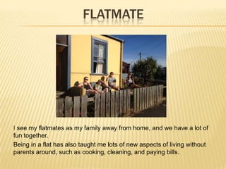 FLATMATE
I see my flatmates as my family away from home, and we have a lot of
fun together.
Being in a flat has also taught me lots of new aspects of living without
parents around, such as cooking, cleaning, and paying bills.
 
