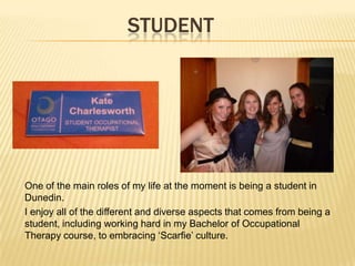 STUDENT
One of the main roles of my life at the moment is being a student in
Dunedin.
I enjoy all of the different and diverse aspects that comes from being a
student, including working hard in my Bachelor of Occupational
Therapy course, to embracing ‘Scarfie’ culture.
 